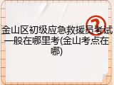 金山区初级应急救援员考试一般在哪里考(金山考点在哪)