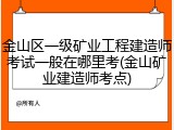 金山区一级矿业工程建造师考试一般在哪里考(金山矿业建造师考点)