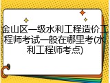 金山区一级水利工程造价工程师考试一般在哪里考(水利工程师考点)