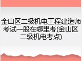 金山区二级机电工程建造师考试一般在哪里考(金山区二级机电考点)