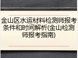 金山区水运材料检测师报考条件和时间解析(金山检测师报考指南)