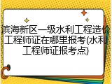 滨海新区一级水利工程造价工程师证在哪里报考(水利工程师证报考点)
