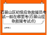 石景山区初级应急救援员考试一般在哪里考(石景山应急救援考试点)