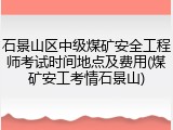 石景山区中级煤矿安全工程师考试时间地点及费用(煤矿安工考情石景山)