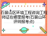 石景山区环境工程咨询工程师证在哪里报考(石景山环评师报考点)