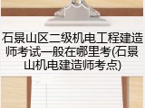 石景山区二级机电工程建造师考试一般在哪里考(石景山机电建造师考点)