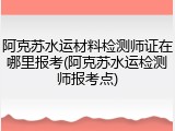 阿克苏水运材料检测师证在哪里报考(阿克苏水运检测师报考点)