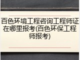 百色环境工程咨询工程师证在哪里报考(百色环保工程师报考)