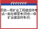 百色一级矿业工程建造师考试一般在哪里考(百色一级矿业建造师考点)