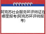 阿克苏社会服务环评师证在哪里报考(阿克苏环评师报考)