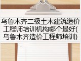 乌鲁木齐二级土木建筑造价工程师培训机构哪个最好(乌鲁木齐造价工程师培训)