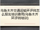 乌鲁木齐交通运输环评师怎么报名培训费用(乌鲁木齐环评师培训)