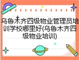 乌鲁木齐四级物业管理员培训学校哪里好(乌鲁木齐四级物业培训)