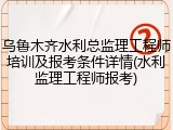 乌鲁木齐水利总监理工程师培训及报考条件详情(水利监理工程师报考)
