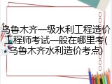 乌鲁木齐一级水利工程造价工程师考试一般在哪里考(乌鲁木齐水利造价考点)