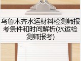 乌鲁木齐水运材料检测师报考条件和时间解析(水运检测师报考)