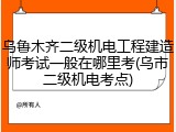 乌鲁木齐二级机电工程建造师考试一般在哪里考(乌市二级机电考点)