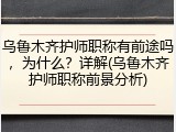 乌鲁木齐护师职称有前途吗，为什么？详解(乌鲁木齐护师职称前景分析)