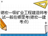 德宏一级矿业工程建造师考试一般在哪里考(德宏一建考点)