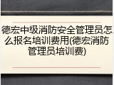 德宏中级消防安全管理员怎么报名培训费用(德宏消防管理员培训费)