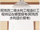 阿克苏二级水利工程造价工程师证在哪里报考(阿克苏水利造价报考)