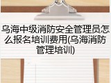 乌海中级消防安全管理员怎么报名培训费用(乌海消防管理培训)