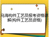 乌海构件工艺员报考资格详解(构件工艺员资格)