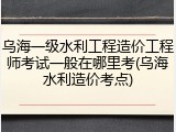 乌海一级水利工程造价工程师考试一般在哪里考(乌海水利造价考点)