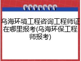 乌海环境工程咨询工程师证在哪里报考(乌海环保工程师报考)