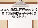 乌海交通运输环评师怎么报名培训费用(乌海环评师培训报名费)