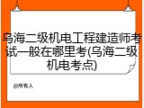 乌海二级机电工程建造师考试一般在哪里考(乌海二级机电考点)