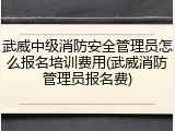 武威中级消防安全管理员怎么报名培训费用(武威消防管理员报名费)