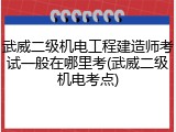 武威二级机电工程建造师考试一般在哪里考(武威二级机电考点)