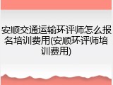 安顺交通运输环评师怎么报名培训费用(安顺环评师培训费用)