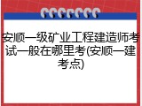 安顺一级矿业工程建造师考试一般在哪里考(安顺一建考点)