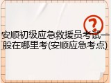 安顺初级应急救援员考试一般在哪里考(安顺应急考点)