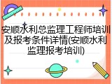 安顺水利总监理工程师培训及报考条件详情(安顺水利监理报考培训)