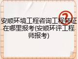 安顺环境工程咨询工程师证在哪里报考(安顺环评工程师报考)