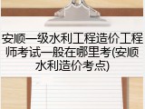 安顺一级水利工程造价工程师考试一般在哪里考(安顺水利造价考点)