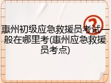 惠州初级应急救援员考试一般在哪里考(惠州应急救援员考点)