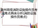 惠州高级消防设施操作员考试难点具体分析(消防设施操作员难点)