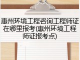 惠州环境工程咨询工程师证在哪里报考(惠州环境工程师证报考点)