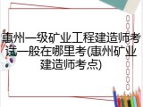 惠州一级矿业工程建造师考试一般在哪里考(惠州矿业建造师考点)