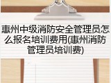 惠州中级消防安全管理员怎么报名培训费用(惠州消防管理员培训费)