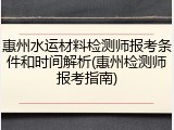 惠州水运材料检测师报考条件和时间解析(惠州检测师报考指南)