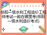 岳阳一级水利工程造价工程师考试一般在哪里考(岳阳一级水利造价考点)