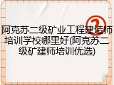 阿克苏二级矿业工程建造师培训学校哪里好(阿克苏二级矿建师培训优选)