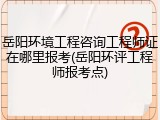 岳阳环境工程咨询工程师证在哪里报考(岳阳环评工程师报考点)