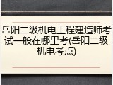 岳阳二级机电工程建造师考试一般在哪里考(岳阳二级机电考点)