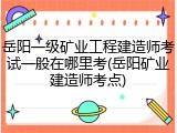 岳阳一级矿业工程建造师考试一般在哪里考(岳阳矿业建造师考点)